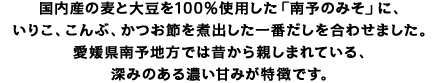 麦こうじを豊富に使用した「田舎みそ(甘口)」に、いりこ・こんぶ・かつおを煮出した『一番だし』を合わせました。昔から地元・愛媛でおなじみの、ご飯に合う本格即席。コクと甘味が調和した、まろやかな即席みそ汁です。