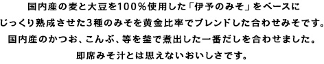 国内産の麦と大豆を100%使用した「伊予のみそ」をベースにじっくり熟成させた3種のみそを黄金比率でブレンドした合わせみそです。国内産のかつお、こんぶ、等を釜で煮出した一番だしを合わせました。即席とは思えない本格みそ汁です。